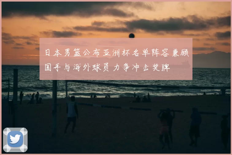 日本男篮公布亚洲杯名单阵容兼顾国手与海外球员力争冲击奖牌