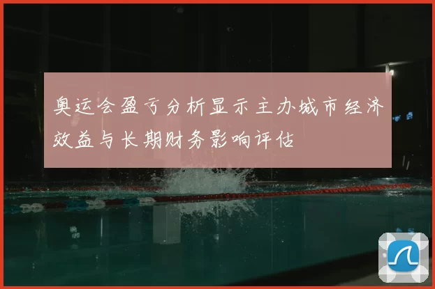 奥运会盈亏分析显示主办城市经济效益与长期财务影响评估
