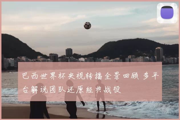 巴西世界杯央视转播全景回顾 多平台解说团队还原经典战役
