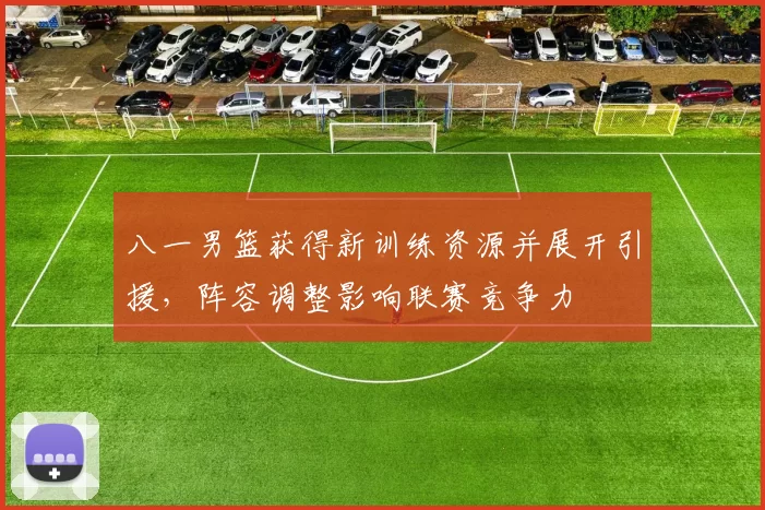 八一男篮获得新训练资源并展开引援,阵容调整影响联赛竞争力