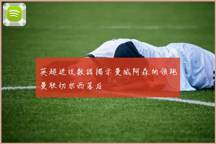 英超进攻数据揭示曼城阿森纳领跑曼联切尔西落后