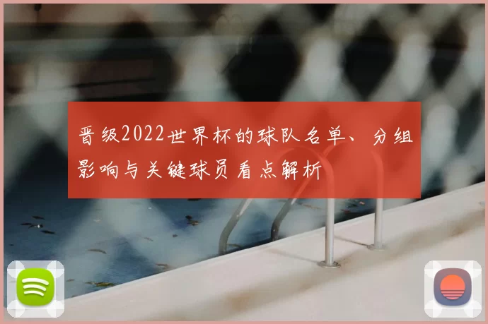晋级2022世界杯的球队名单、分组影响与关键球员看点解析