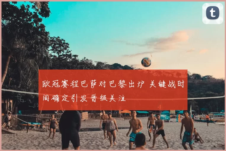 欧冠赛程巴萨对巴黎出炉 关键战时间确定引发晋级关注