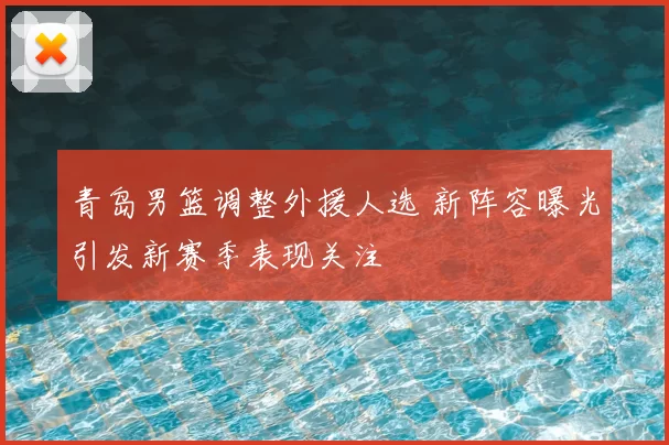 青岛男篮调整外援人选 新阵容曝光引发新赛季表现关注