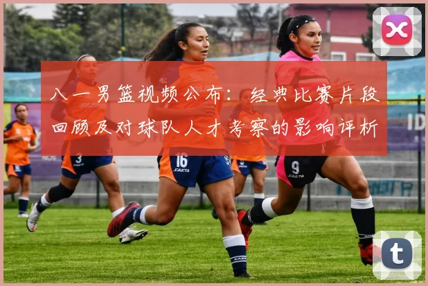 八一男篮视频公布：经典比赛片段回顾及对球队人才考察的影响评析