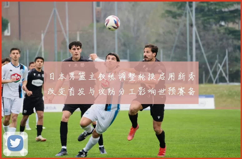 日本男篮主教练调整轮换启用新秀改变首发与攻防分工影响世预赛备战安排