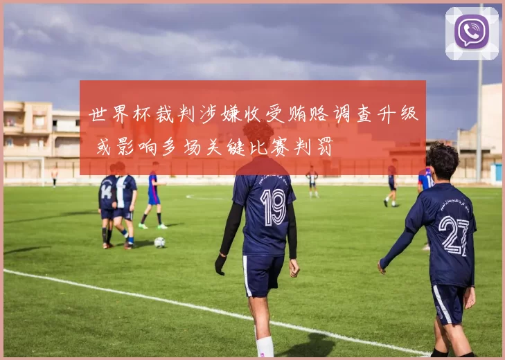 世界杯裁判涉嫌收受贿赂调查升级 或影响多场关键比赛判罚