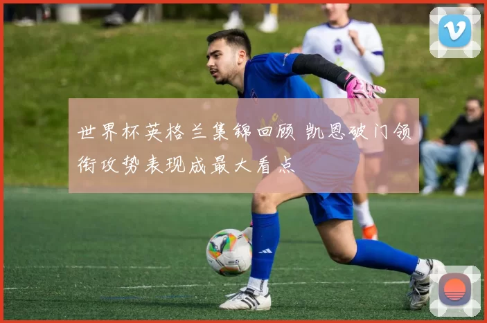 世界杯英格兰集锦回顾 凯恩破门领衔攻势表现成最大看点