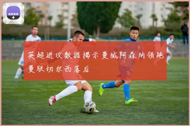 英超进攻数据揭示曼城阿森纳领跑曼联切尔西落后