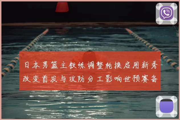日本男篮主教练调整轮换启用新秀改变首发与攻防分工影响世预赛备战安排