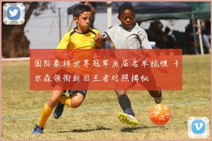 国际象棋世界冠军历届名单梳理 卡尔森领衔新旧王者对照揭秘