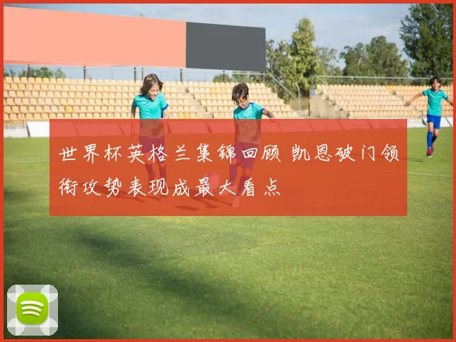 世界杯英格兰集锦回顾 凯恩破门领衔攻势表现成最大看点