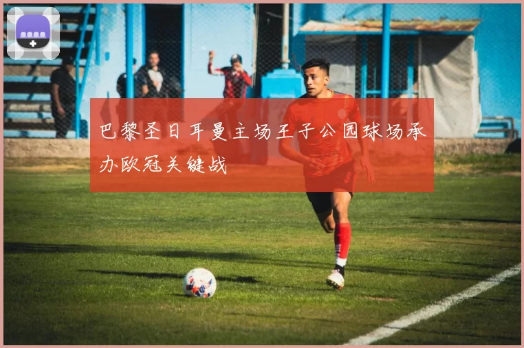 巴黎圣日耳曼主场王子公园球场承办欧冠关键战