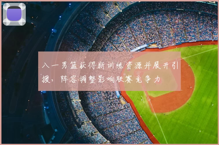 八一男篮获得新训练资源并展开引援,阵容调整影响联赛竞争力