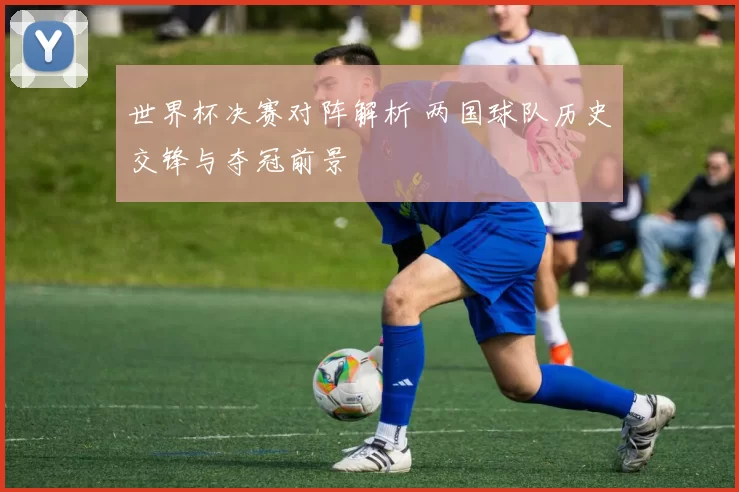 世界杯决赛对阵解析 两国球队历史交锋与夺冠前景
