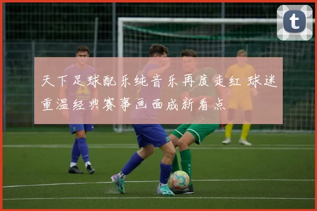 天下足球配乐纯音乐再度走红 球迷重温经典赛事画面成新看点