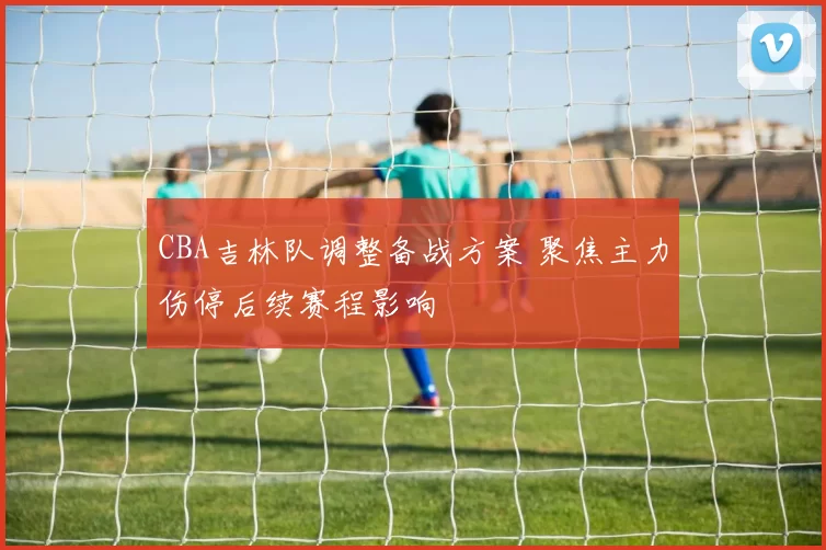 CBA吉林队调整备战方案 聚焦主力伤停后续赛程影响