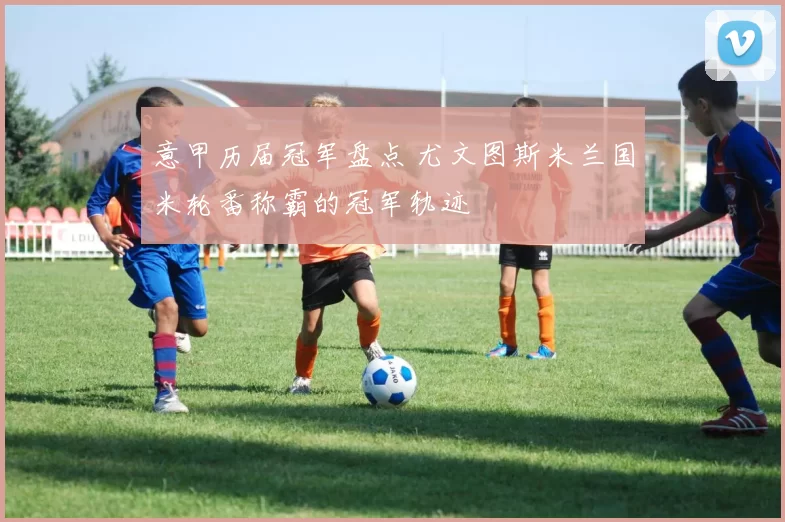 意甲历届冠军盘点 尤文图斯米兰国米轮番称霸的冠军轨迹