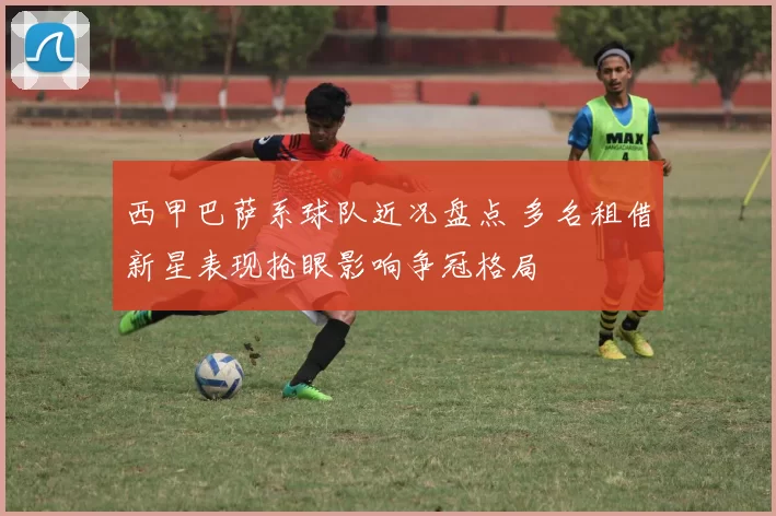 西甲巴萨系球队近况盘点 多名租借新星表现抢眼影响争冠格局