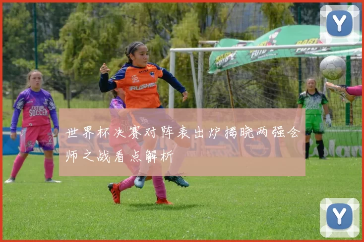 世界杯决赛对阵表出炉揭晓两强会师之战看点解析