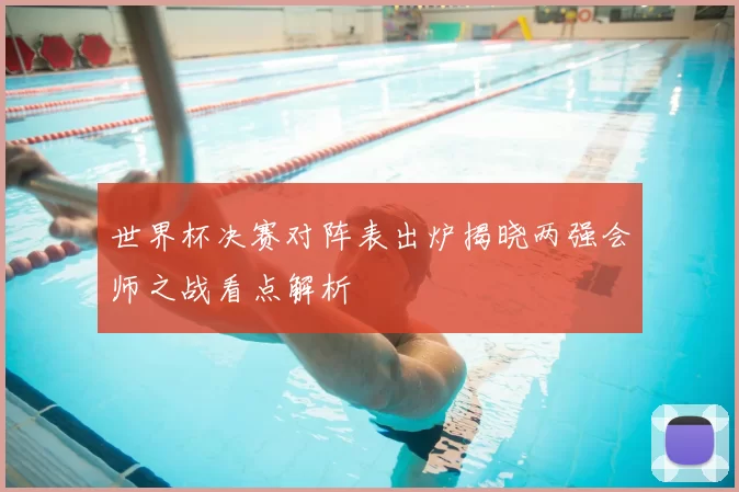 世界杯决赛对阵表出炉揭晓两强会师之战看点解析